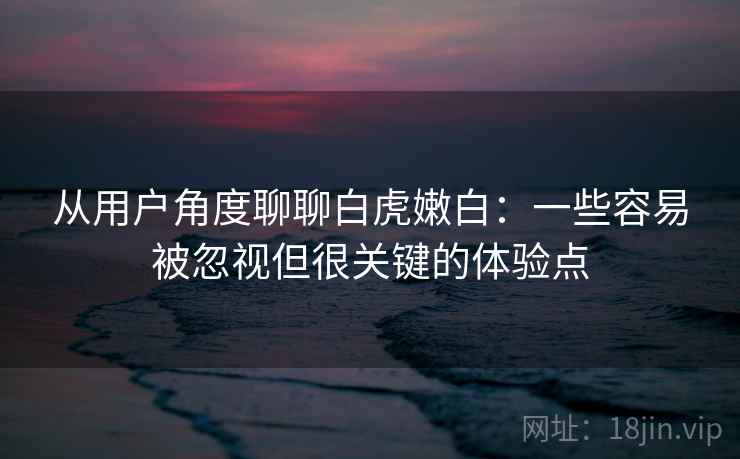从用户角度聊聊白虎嫩白：一些容易被忽视但很关键的体验点