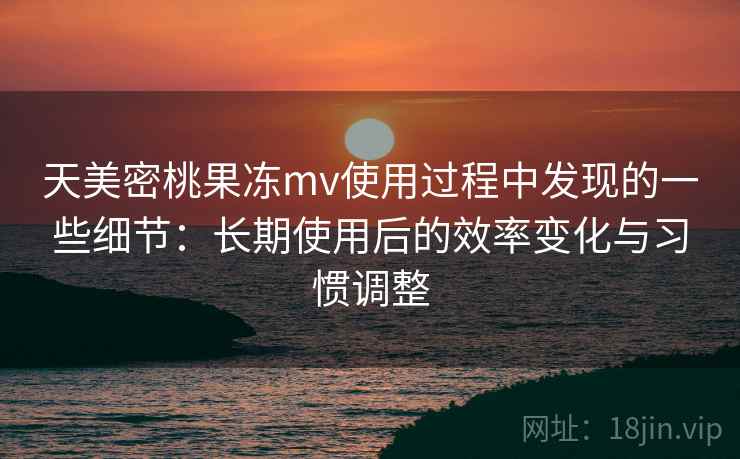 天美密桃果冻mv使用过程中发现的一些细节：长期使用后的效率变化与习惯调整