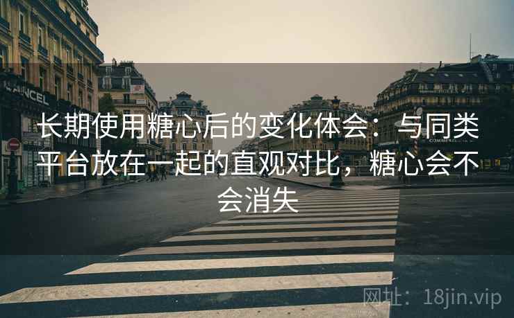 长期使用糖心后的变化体会：与同类平台放在一起的直观对比，糖心会不会消失