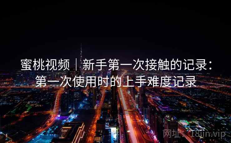 蜜桃视频｜新手第一次接触的记录：第一次使用时的上手难度记录
