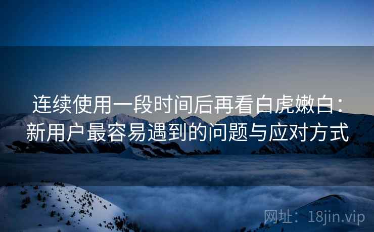 连续使用一段时间后再看白虎嫩白：新用户最容易遇到的问题与应对方式