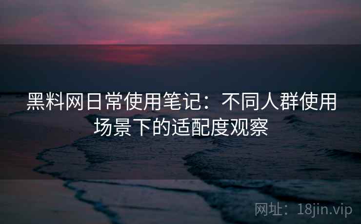 黑料网日常使用笔记：不同人群使用场景下的适配度观察