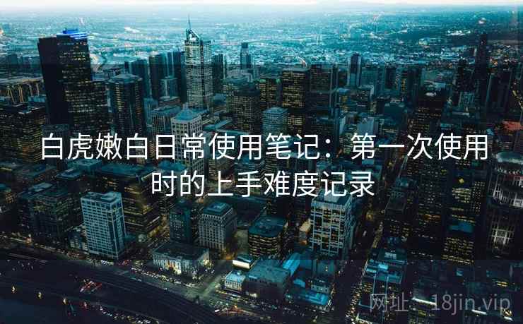 白虎嫩白日常使用笔记：第一次使用时的上手难度记录
